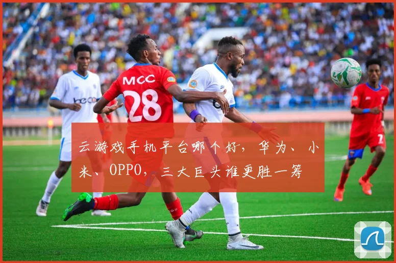 云游戏手机平台哪个好，华为、小米、OPPO，三大巨头谁更胜一筹
