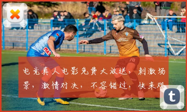 电竞真人电影免费大放送，刺激场景，激情对决，不容错过，快来观看