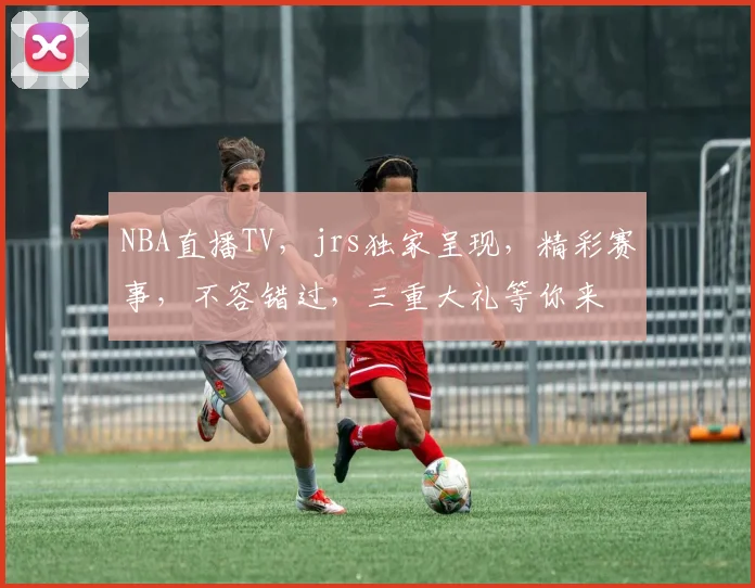 NBA直播TV，jrs独家呈现，精彩赛事，不容错过，三重大礼等你来